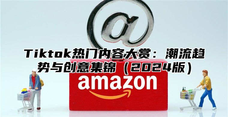 Tiktok热门内容大赏：潮流趋势与创意集锦（2024版）