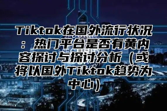 Tiktok在国外流行状况：热门平台是否有黄内容探讨与探讨分析（或将以国外Tiktok趋势为中心）