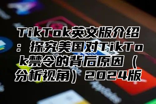 TikTok英文版介绍：探究美国对TikTok禁令的背后原因（分析视角）2024版