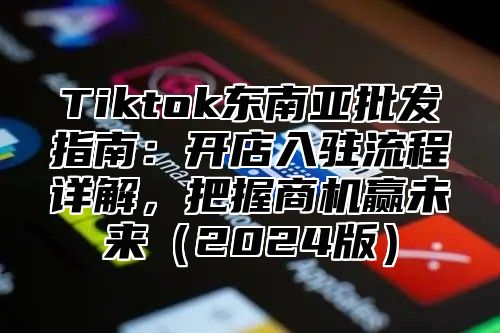 Tiktok东南亚批发指南：开店入驻流程详解，把握商机赢未来（2024版）