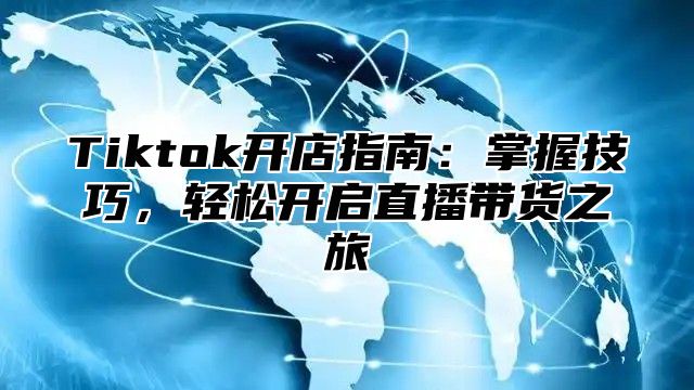 Tiktok开店指南：掌握技巧，轻松开启直播带货之旅