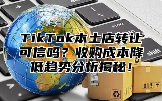 TikTok本土店转让可信吗？收购成本降低趋势分析揭秘！