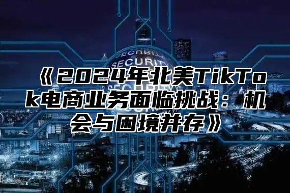 《2024年北美TikTok电商业务面临挑战：机会与困境并存》