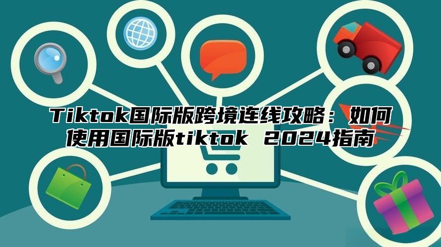 Tiktok国际版跨境连线攻略：如何使用国际版tiktok 2024指南