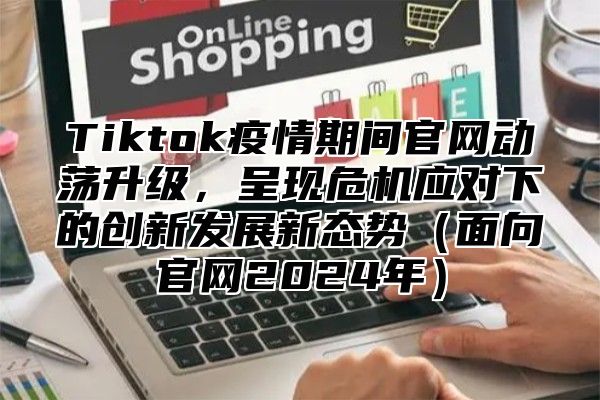 Tiktok疫情期间官网动荡升级，呈现危机应对下的创新发展新态势（面向官网2024年）