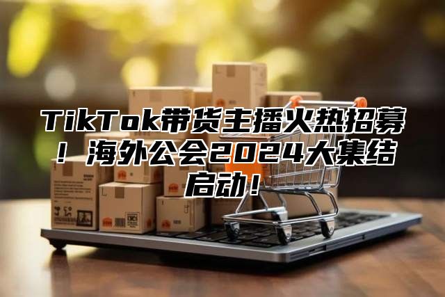 TikTok带货主播火热招募！海外公会2024大集结启动！