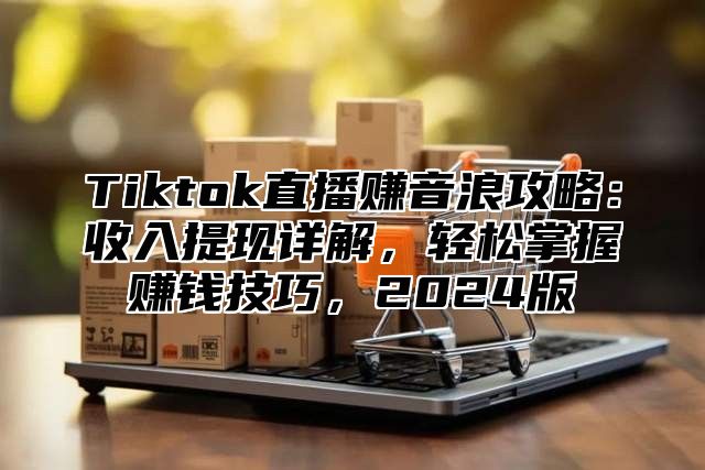 Tiktok直播赚音浪攻略：收入提现详解，轻松掌握赚钱技巧，2024版