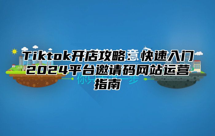 Tiktok开店攻略：快速入门2024平台邀请码网站运营指南