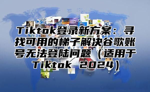 Tiktok登录新方案：寻找可用的梯子解决谷歌账号无法登陆问题（适用于Tiktok 2024）