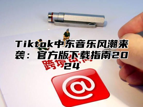 Tiktok中东音乐风潮来袭：官方版下载指南2024