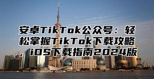 安卓TikTok公众号：轻松掌握TikTok下载攻略，iOS下载指南2024版