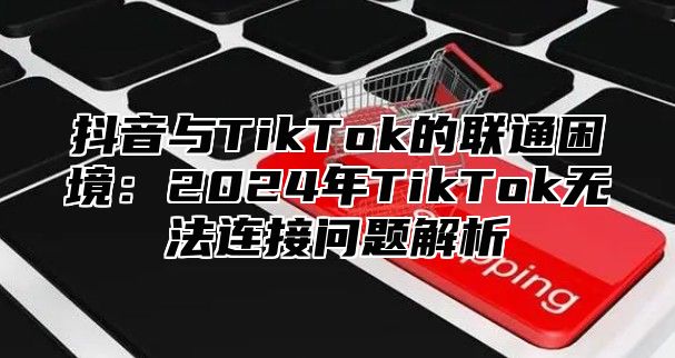 抖音与TikTok的联通困境：2024年TikTok无法连接问题解析