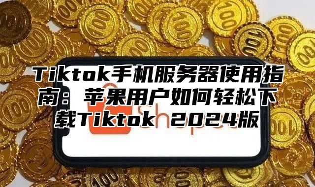 Tiktok手机服务器使用指南：苹果用户如何轻松下载Tiktok 2024版