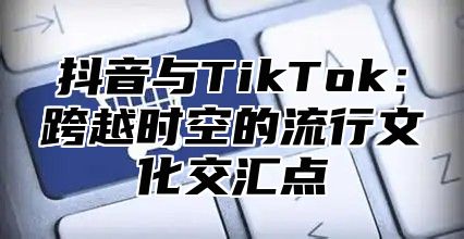 抖音与TikTok：跨越时空的流行文化交汇点