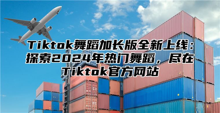 Tiktok舞蹈加长版全新上线：探索2024年热门舞蹈，尽在Tiktok官方网站