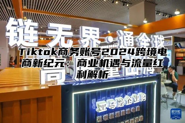 Tiktok商务账号2024跨境电商新纪元：商业机遇与流量红利解析