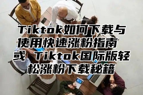 Tiktok如何下载与使用快速涨粉指南 或 Tiktok国际版轻松涨粉下载秘籍