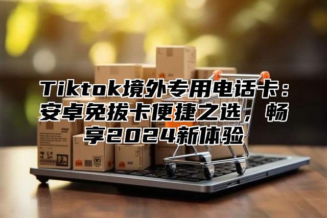 Tiktok境外专用电话卡：安卓免拔卡便捷之选，畅享2024新体验