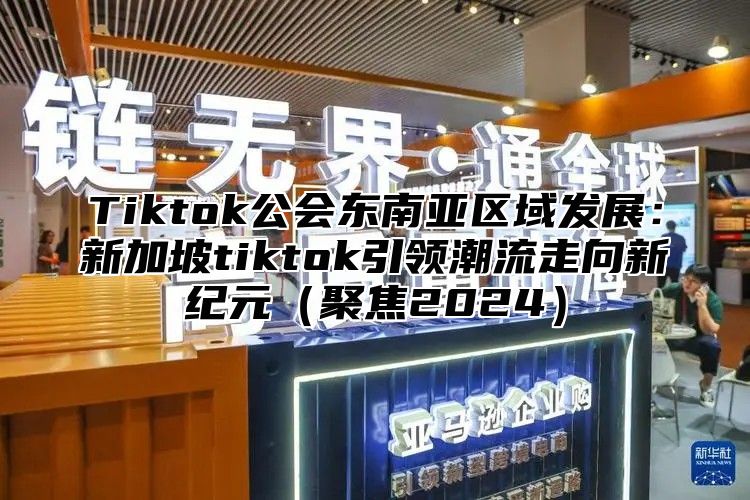 Tiktok公会东南亚区域发展：新加坡tiktok引领潮流走向新纪元（聚焦2024）