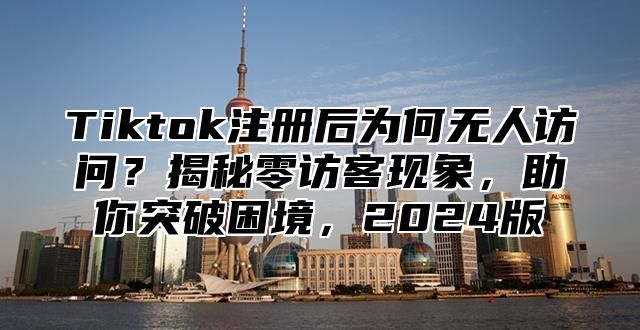 Tiktok注册后为何无人访问？揭秘零访客现象，助你突破困境，2024版