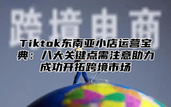 Tiktok东南亚小店运营宝典：八大关键点需注意助力成功开拓跨境市场