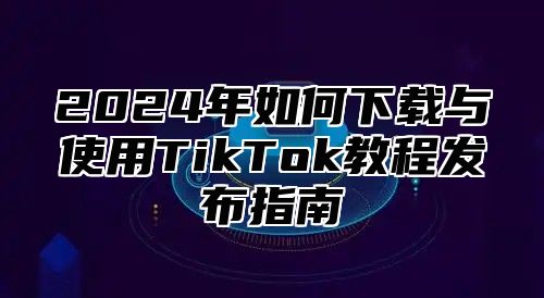 2024年如何下载与使用TikTok教程发布指南