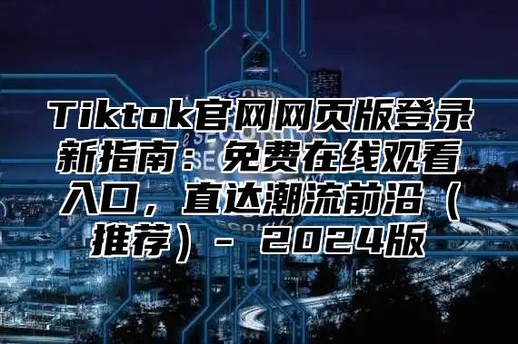 Tiktok官网网页版登录新指南：免费在线观看入口，直达潮流前沿（推荐）- 2024版