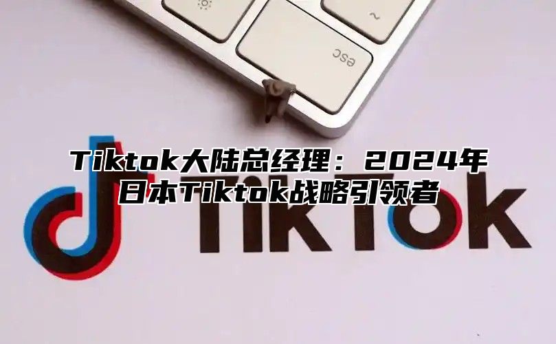 Tiktok大陆总经理：2024年日本Tiktok战略引领者