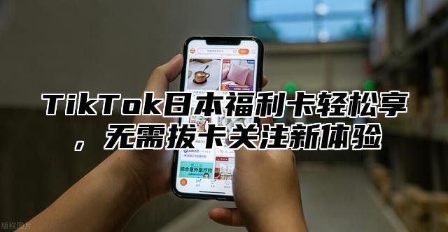 TikTok日本福利卡轻松享，无需拔卡关注新体验