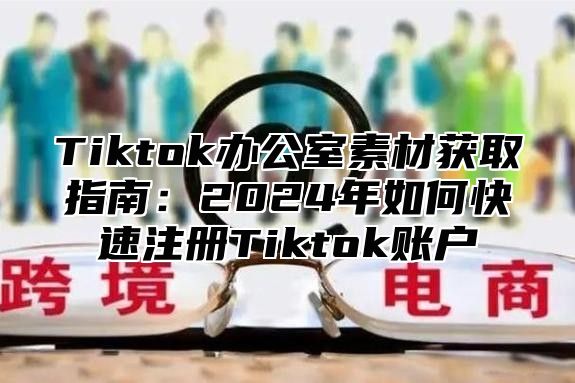 Tiktok办公室素材获取指南：2024年如何快速注册Tiktok账户