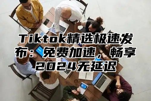 Tiktok精选极速发布：免费加速，畅享2024无延迟