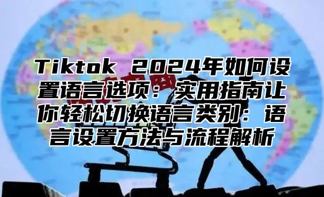 Tiktok 2024年如何设置语言选项：实用指南让你轻松切换语言类别：语言设置方法与流程解析