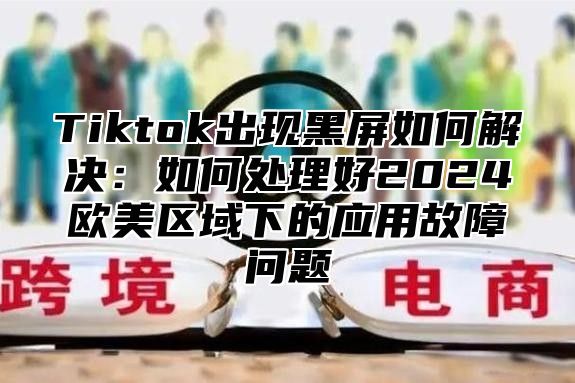 Tiktok出现黑屏如何解决：如何处理好2024欧美区域下的应用故障问题