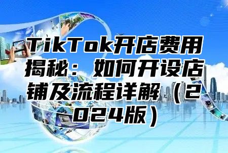 TikTok开店费用揭秘：如何开设店铺及流程详解（2024版）