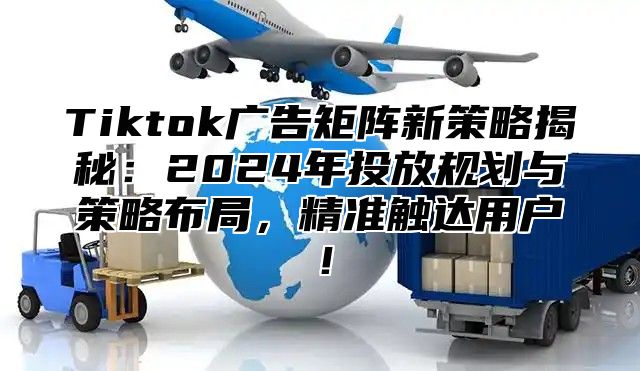 Tiktok广告矩阵新策略揭秘：2024年投放规划与策略布局，精准触达用户！