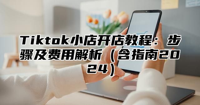 Tiktok小店开店教程：步骤及费用解析（含指南2024）