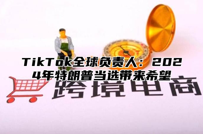 TikTok全球负责人：2024年特朗普当选带来希望