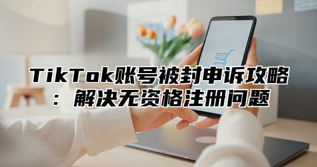 TikTok账号被封申诉攻略：解决无资格注册问题