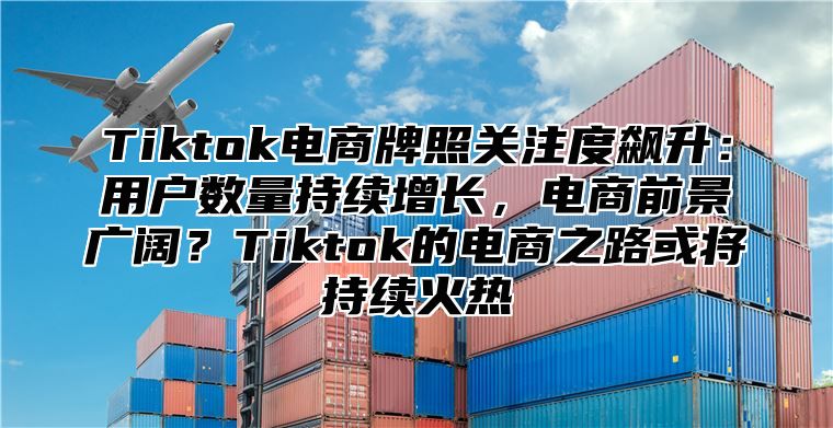 Tiktok电商牌照关注度飙升：用户数量持续增长，电商前景广阔？Tiktok的电商之路或将持续火热