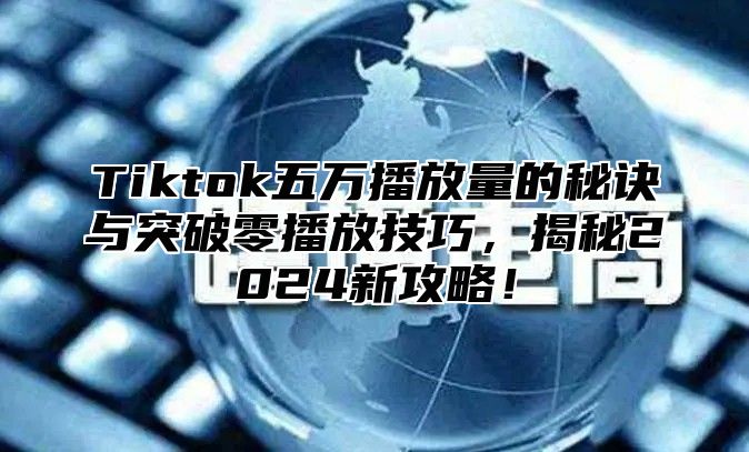 Tiktok五万播放量的秘诀与突破零播放技巧，揭秘2024新攻略！