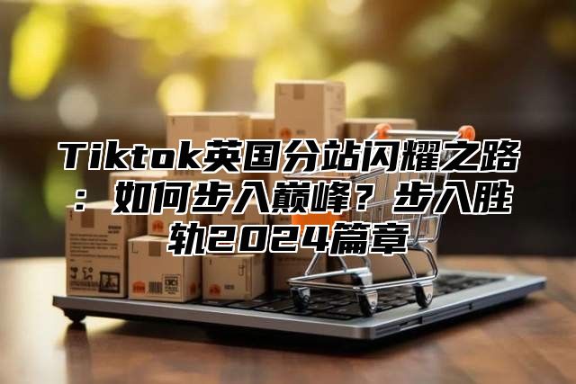 Tiktok英国分站闪耀之路：如何步入巅峰？步入胜轨2024篇章