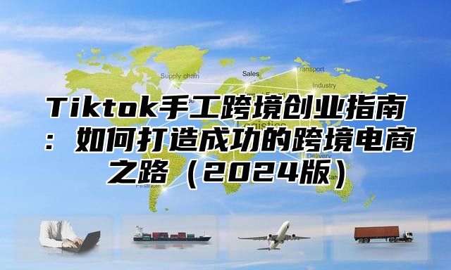 Tiktok手工跨境创业指南：如何打造成功的跨境电商之路（2024版）