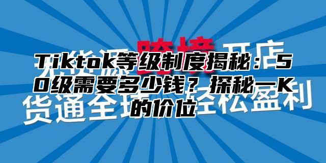 Tiktok等级制度揭秘：50级需要多少钱？探秘一K的价位