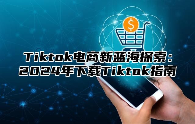 Tiktok电商新蓝海探索：2024年下载Tiktok指南