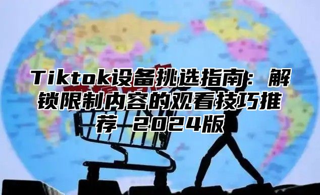 Tiktok设备挑选指南：解锁限制内容的观看技巧推荐 2024版