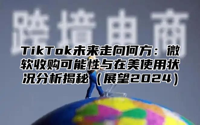 TikTok未来走向何方：微软收购可能性与在美使用状况分析揭秘（展望2024）