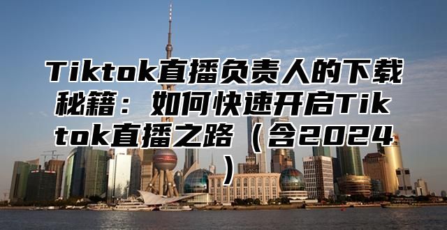 Tiktok直播负责人的下载秘籍：如何快速开启Tiktok直播之路（含2024）