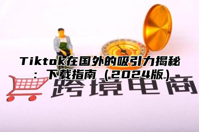 Tiktok在国外的吸引力揭秘：下载指南（2024版）