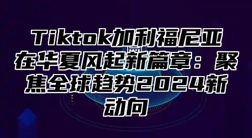 Tiktok加利福尼亚在华夏风起新篇章：聚焦全球趋势2024新动向