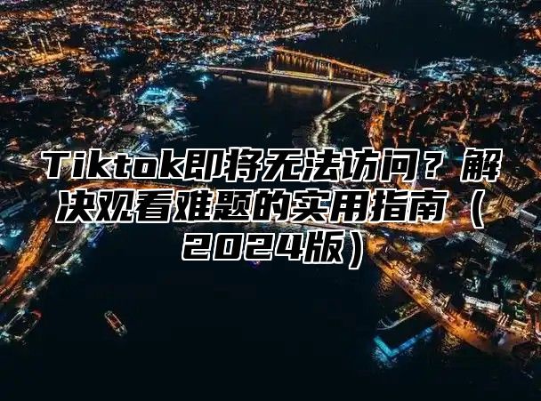 Tiktok即将无法访问？解决观看难题的实用指南（2024版）